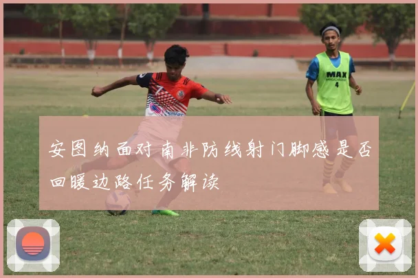 安图纳面对南非防线射门脚感是否回暖边路任务解读