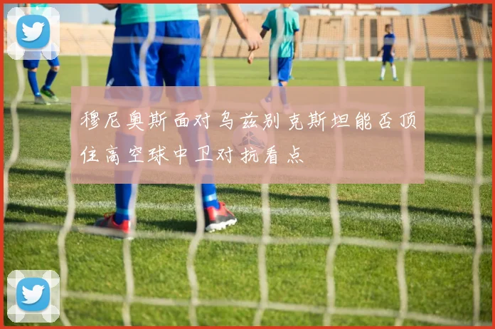 穆尼奥斯面对乌兹别克斯坦能否顶住高空球中卫对抗看点
