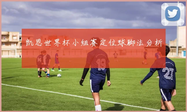 凯恩世界杯小组赛定位球脚法分析