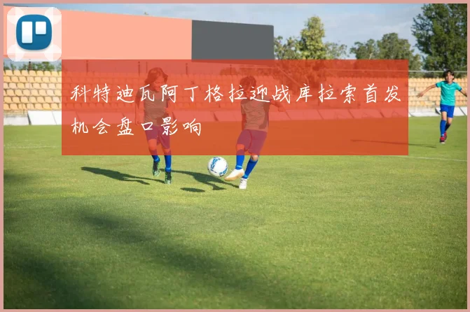 科特迪瓦阿丁格拉迎战库拉索首发机会盘口影响