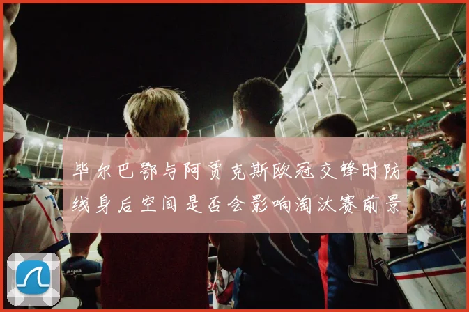 毕尔巴鄂与阿贾克斯欧冠交锋时防线身后空间是否会影响淘汰赛前景