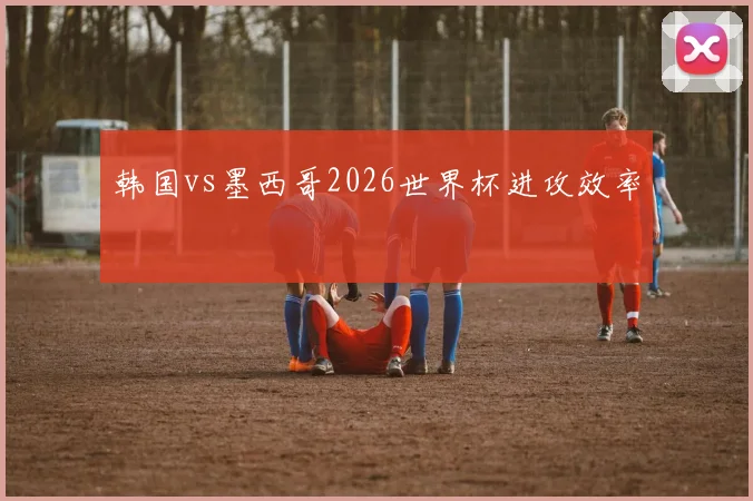韩国vs墨西哥2026世界杯进攻效率