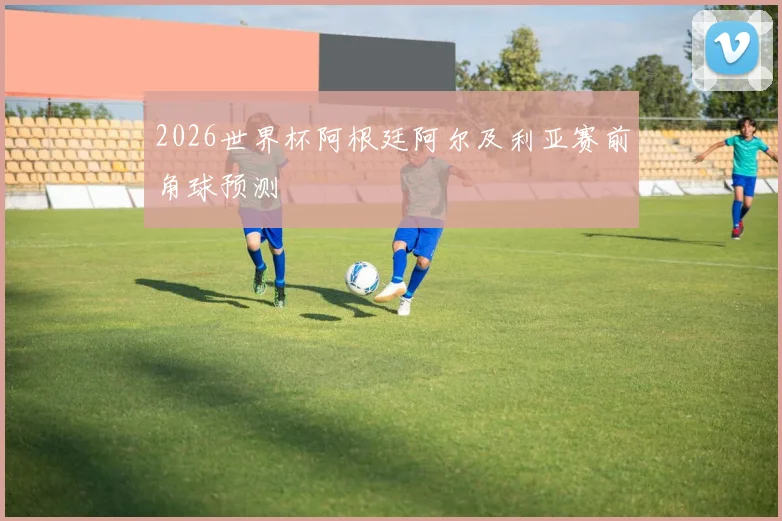 2026世界杯阿根廷阿尔及利亚赛前角球预测