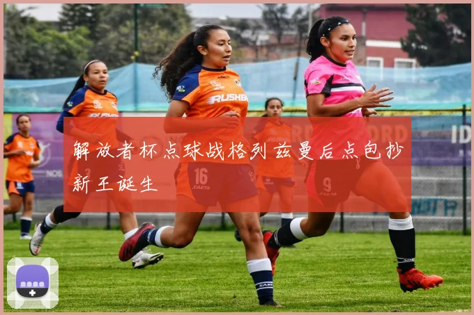 解放者杯点球战格列兹曼后点包抄新王诞生