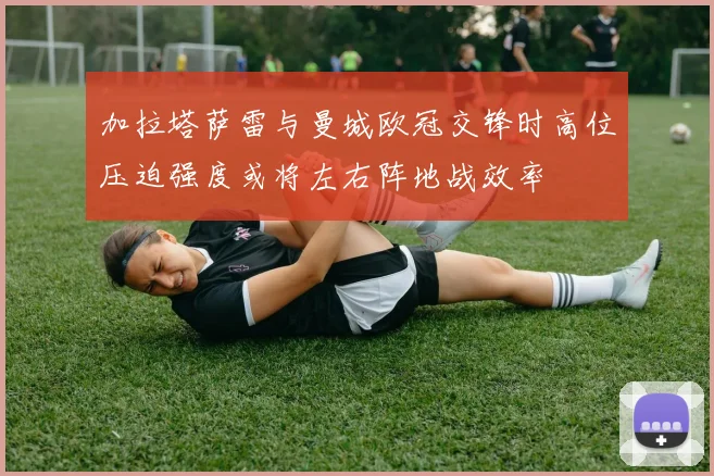 加拉塔萨雷与曼城欧冠交锋时高位压迫强度或将左右阵地战效率