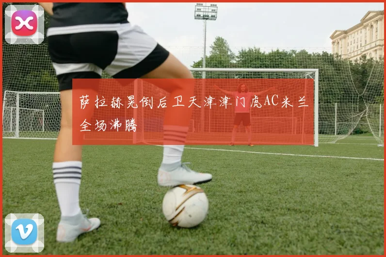 萨拉赫晃倒后卫天津津门虎AC米兰全场沸腾