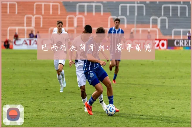 巴西对决匈牙利：赛事前瞻