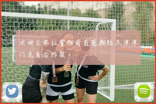次回合弗拉霍维奇直塞撕防天津津门虎看台炸裂