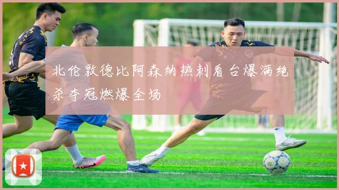 北伦敦德比阿森纳热刺看台爆满绝杀夺冠燃爆全场
