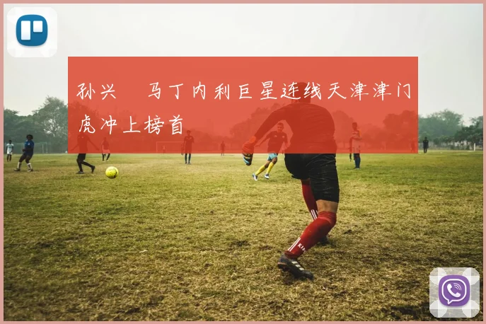 孙兴慜马丁内利巨星连线天津津门虎冲上榜首