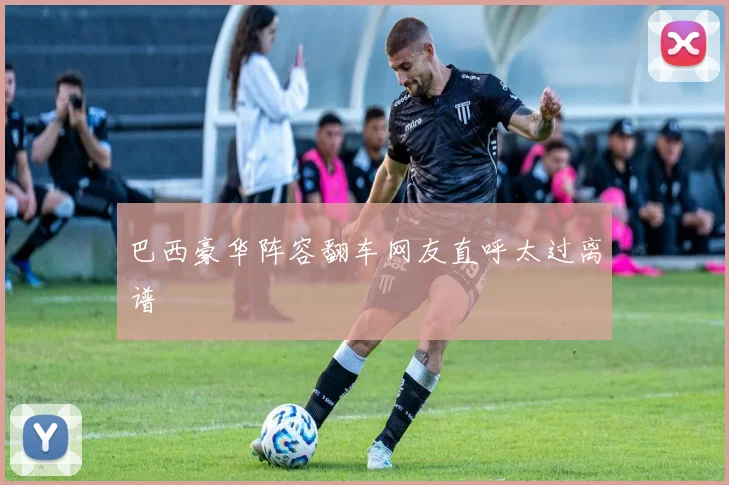 巴西豪华阵容翻车网友直呼太过离谱