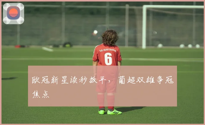欧冠新星读秒扳平，葡超双雄争冠焦点