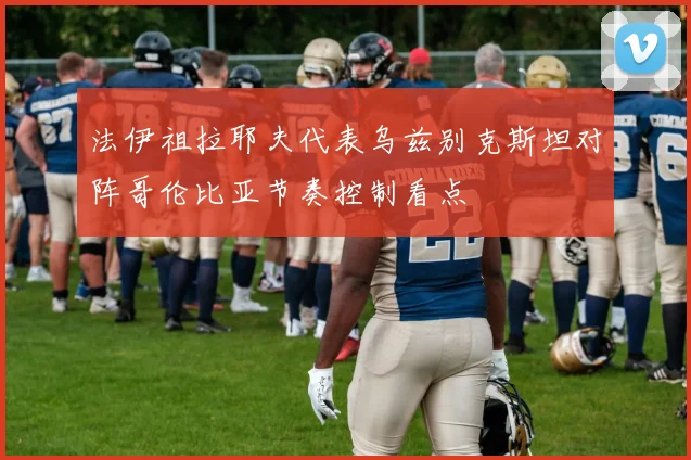 法伊祖拉耶夫代表乌兹别克斯坦对阵哥伦比亚节奏控制看点