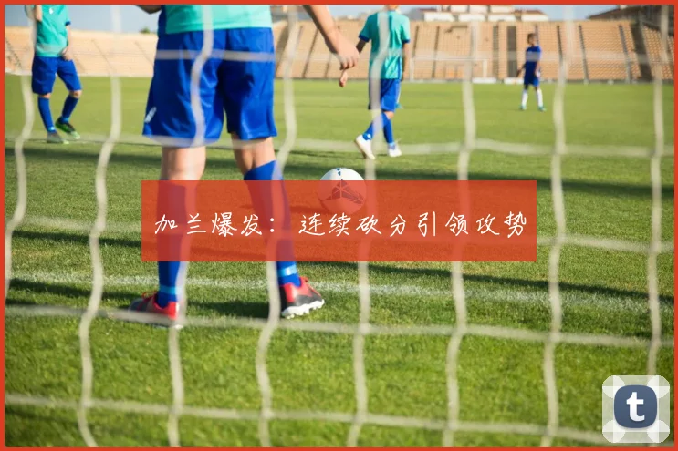 加兰爆发：连续砍分引领攻势