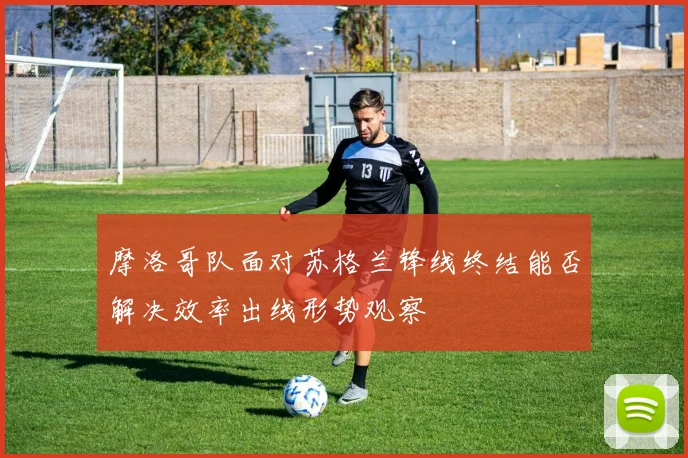 摩洛哥队面对苏格兰锋线终结能否解决效率出线形势观察
