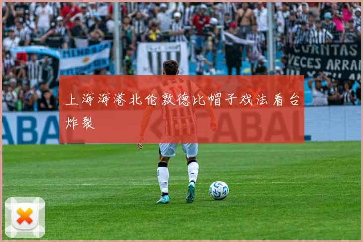 上海海港北伦敦德比帽子戏法看台炸裂