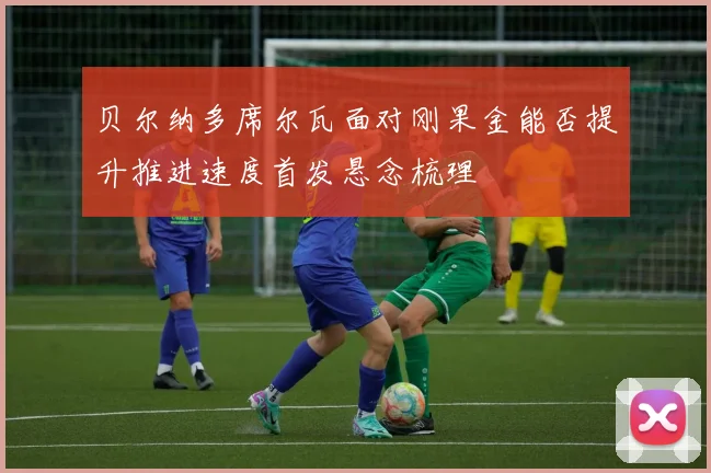 贝尔纳多席尔瓦面对刚果金能否提升推进速度首发悬念梳理