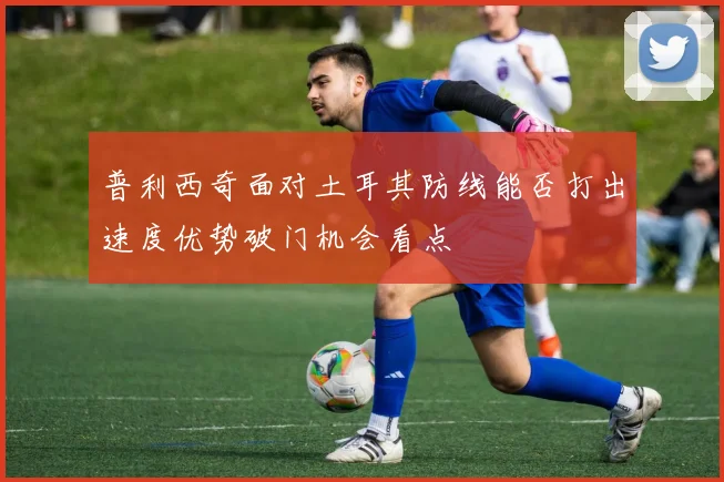 普利西奇面对土耳其防线能否打出速度优势破门机会看点