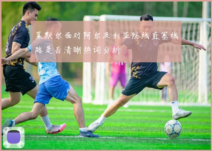 莱默尔面对阿尔及利亚防线直塞线路是否清晰热词分析