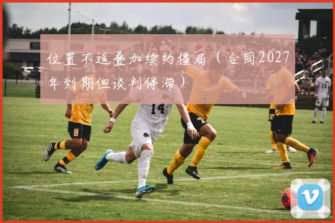 位置不适叠加续约僵局（合同2027年到期但谈判停滞）