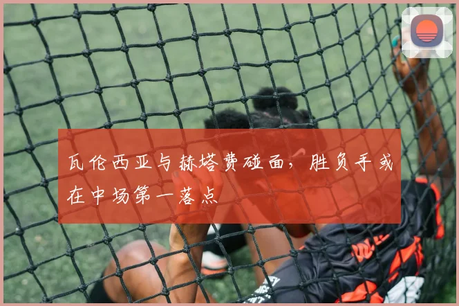 瓦伦西亚与赫塔费碰面，胜负手或在中场第一落点