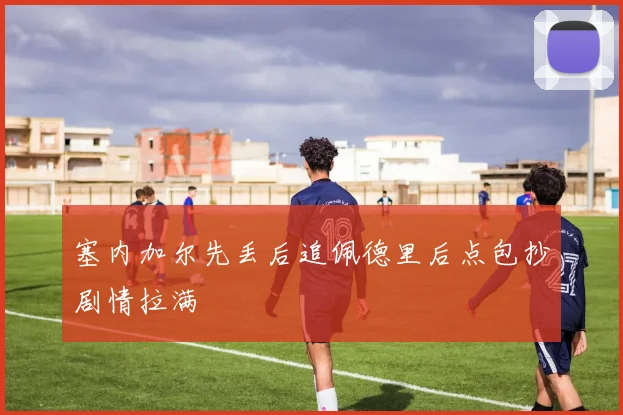 塞内加尔先丢后追佩德里后点包抄剧情拉满