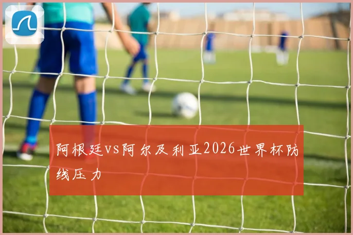 阿根廷vs阿尔及利亚2026世界杯防线压力