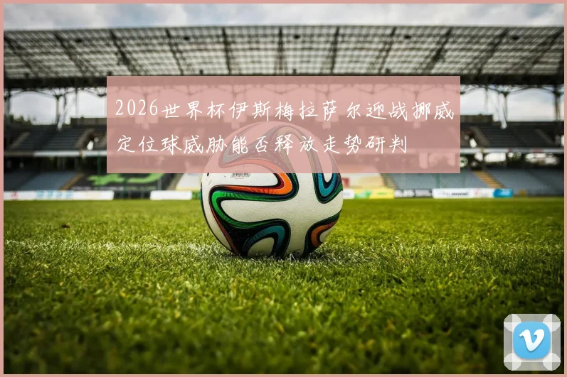 2026世界杯伊斯梅拉萨尔迎战挪威定位球威胁能否释放走势研判