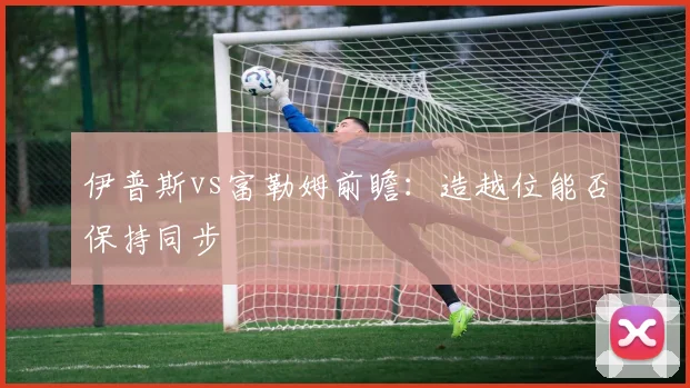 伊普斯vs富勒姆前瞻：造越位能否保持同步