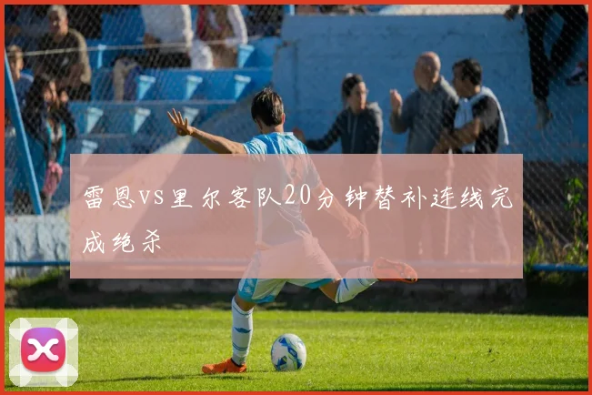 雷恩vs里尔客队20分钟替补连线完成绝杀