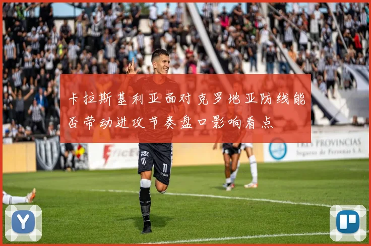 卡拉斯基利亚面对克罗地亚防线能否带动进攻节奏盘口影响看点