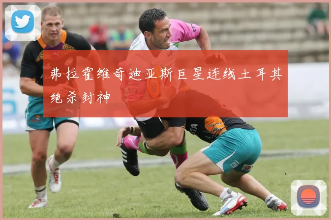 弗拉霍维奇迪亚斯巨星连线土耳其绝杀封神