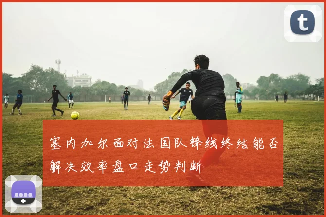 塞内加尔面对法国队锋线终结能否解决效率盘口走势判断