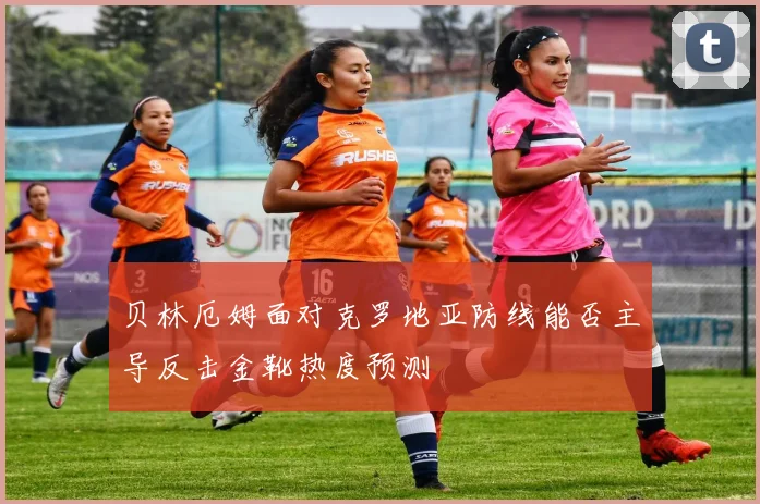 贝林厄姆面对克罗地亚防线能否主导反击金靴热度预测