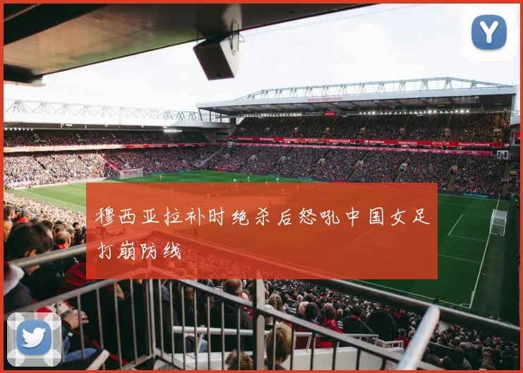 穆西亚拉补时绝杀后怒吼中国女足打崩防线