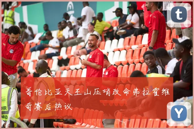 哥伦比亚天王山压哨改命弗拉霍维奇赛后热议