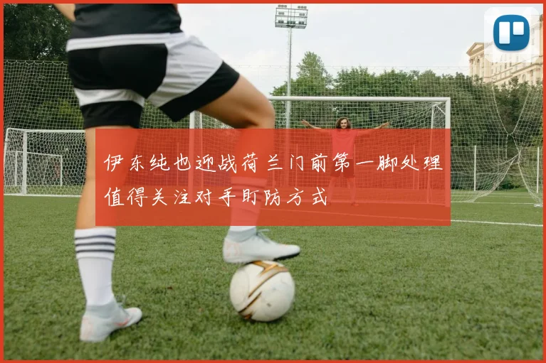伊东纯也迎战荷兰门前第一脚处理值得关注对手盯防方式