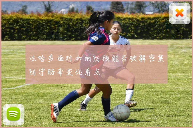 法哈多面对加纳防线能否破解密集防守赔率变化看点