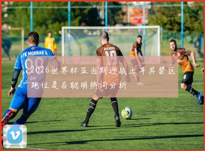 2026世界杯亚当斯迎战土耳其禁区跑位是否聪明热词分析