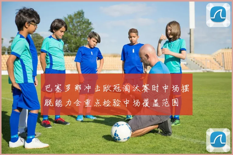 巴塞罗那冲击欧冠淘汰赛时中场摆脱能力会重点检验中场覆盖范围