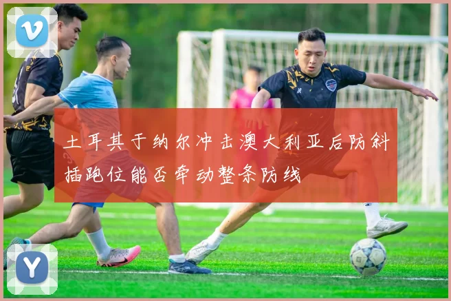 土耳其于纳尔冲击澳大利亚后防斜插跑位能否牵动整条防线