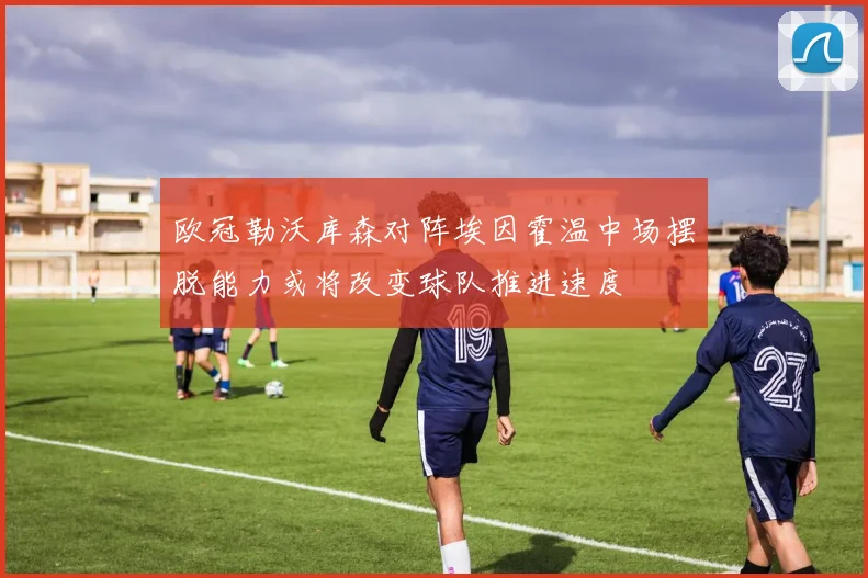 欧冠勒沃库森对阵埃因霍温中场摆脱能力或将改变球队推进速度