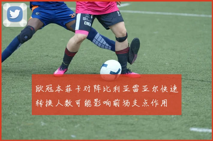 欧冠本菲卡对阵比利亚雷亚尔快速转换人数可能影响前场支点作用