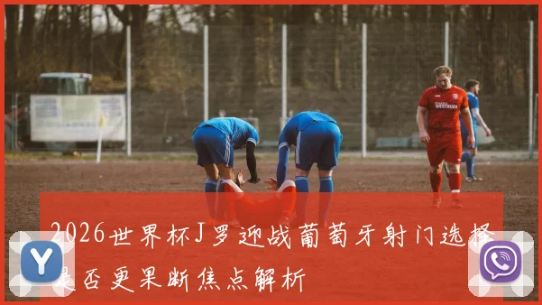2026世界杯J罗迎战葡萄牙射门选择是否更果断焦点解析