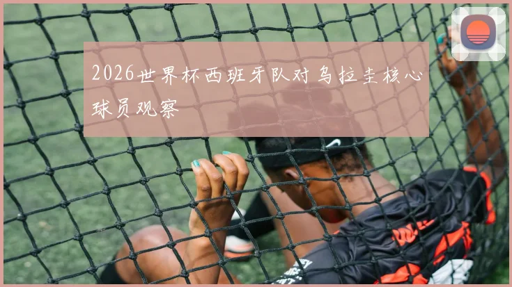 2026世界杯西班牙队对乌拉圭核心球员观察