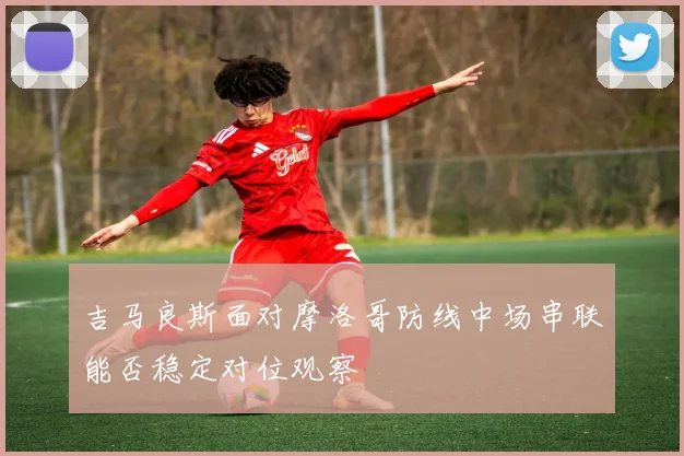 吉马良斯面对摩洛哥防线中场串联能否稳定对位观察